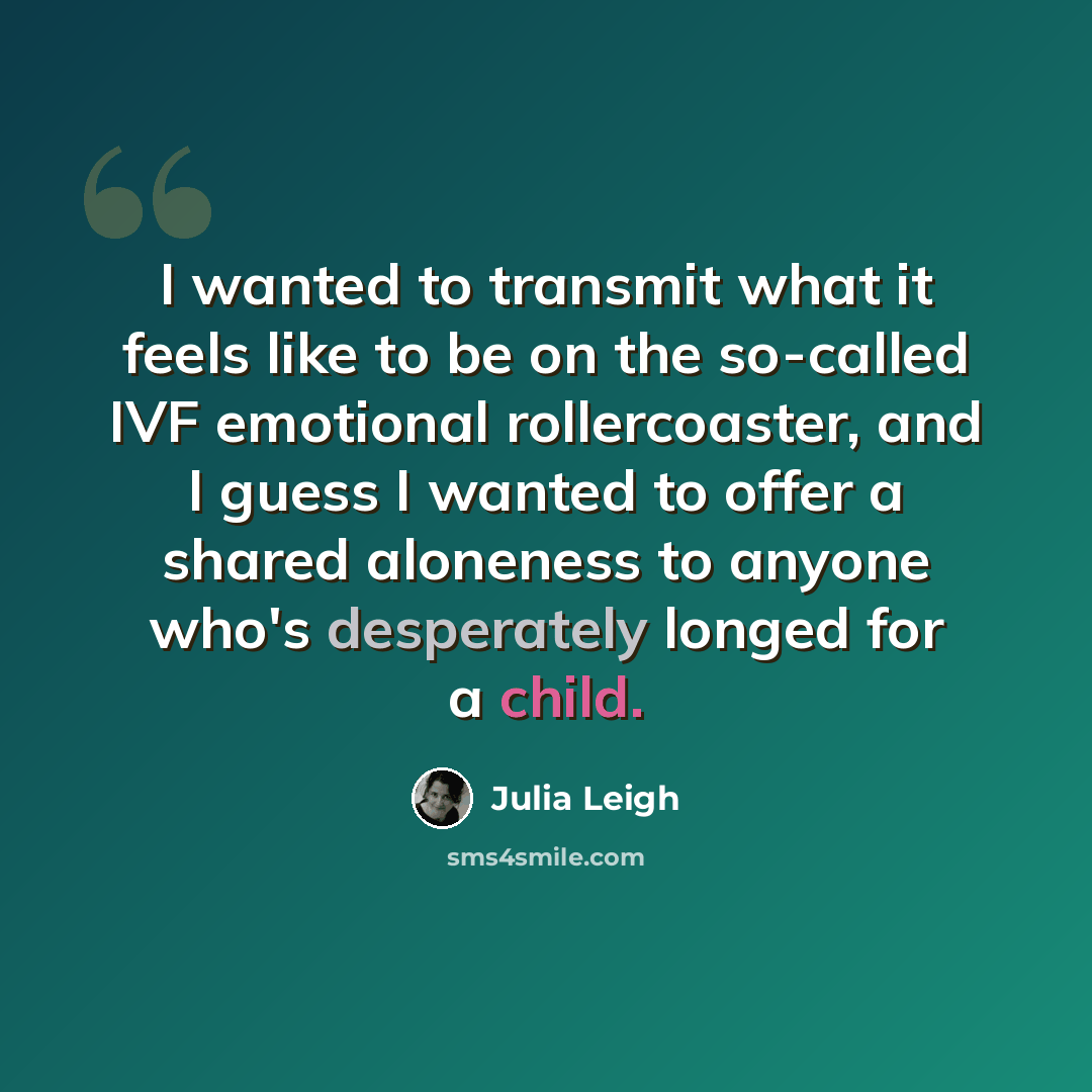 “I wanted to transmit what it feels like to be on the so-called IVF emotional rollercoaster, and I guess I wanted to offer a shared aloneness to anyone who's desperately longed for a child.” quote by Julia Leigh