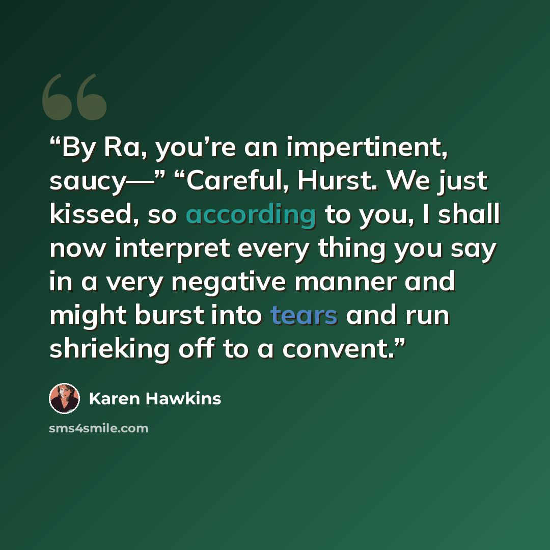 “By Ra, you’re an impertinent, saucy—” “Careful, Hurst. We just kissed, so according to you, I shall now interpret every thing you say in a very negative manner and might burst into tears and run shrieking off to a convent.” quote by Karen Hawkins