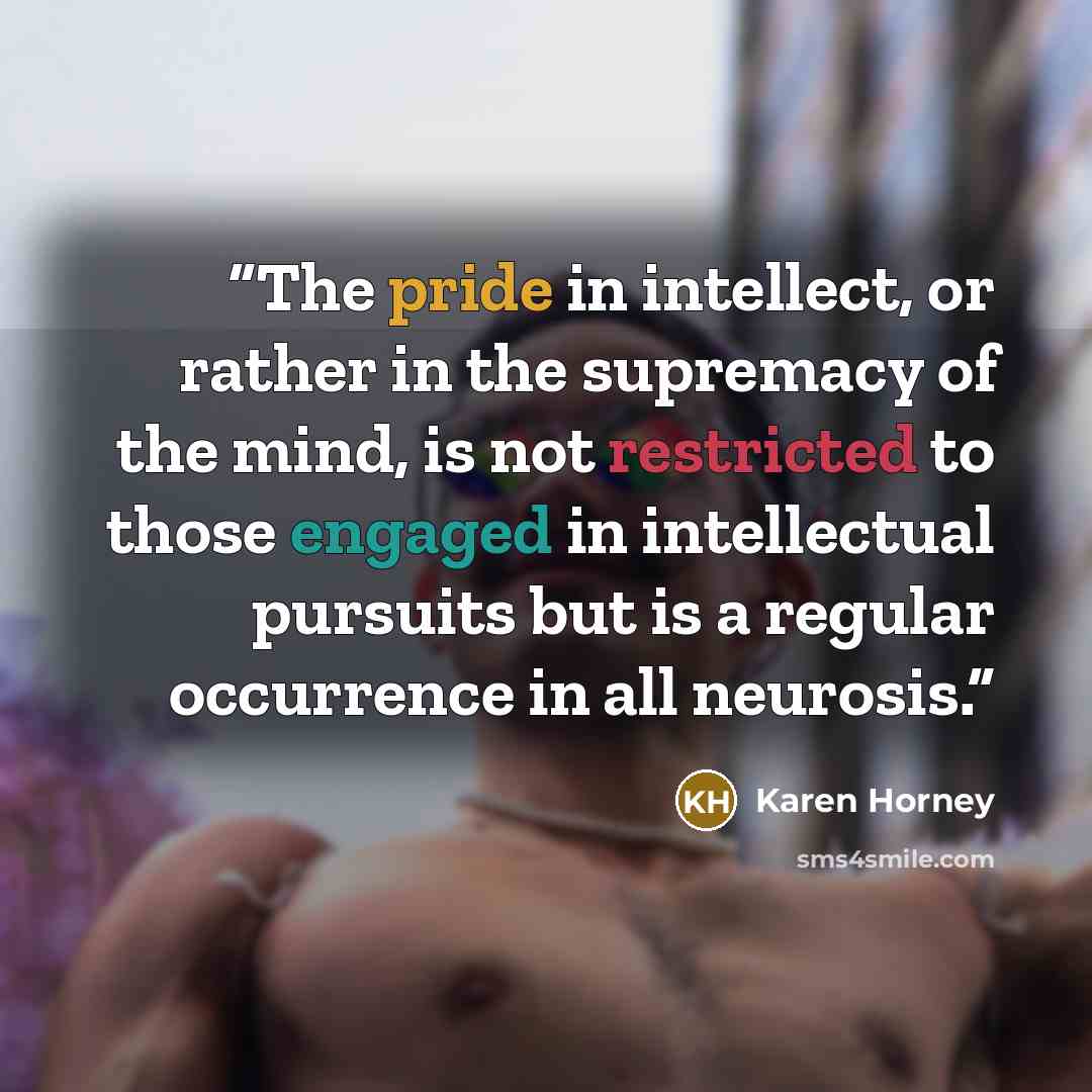 “The pride in intellect, or rather in the supremacy of the mind, is not restricted to those engaged in intellectual pursuits but is a regular occurrence in all neurosis.” quote by Karen Horney