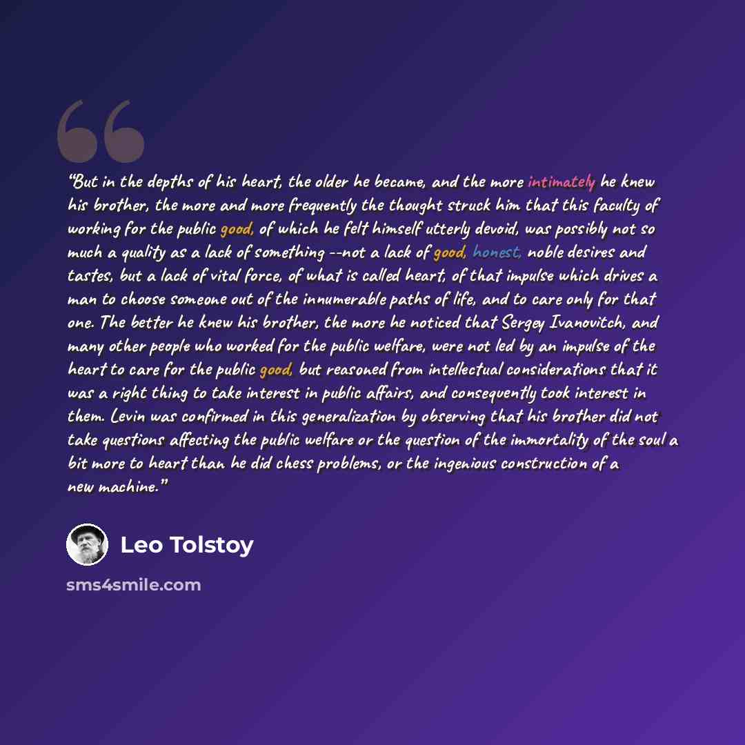 “But in the depths of his heart, the older he became, and the more intimately he knew his brother, the more and more frequently the thought struck him that this faculty of working for the public good, of which he felt himself utterly devoid, was possibly not so much a quality as a lack of something…” quote by Leo Tolstoy