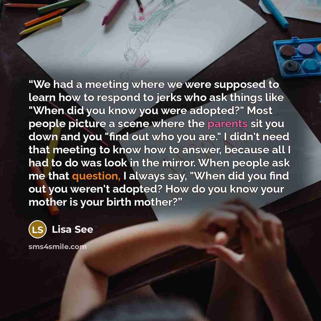 “We had a meeting where we were supposed to learn how to respond to jerks who ask things like "When did you know you were adopted?" Most people picture a scene where the parents sit you down and you "find out who you are." I didn't need that meeting to know how to answer, because all I had to do…” quote by Lisa See