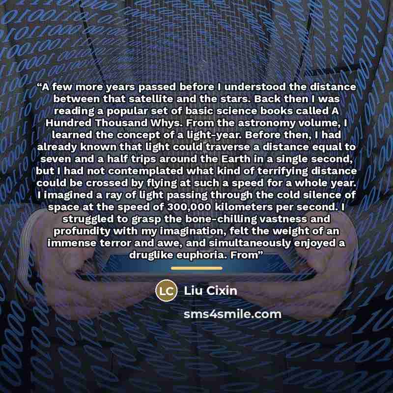 “A few more years passed before I understood the distance between that satellite and the stars. Back then I was reading a popular set of basic science books called A Hundred Thousand Whys. From the astronomy volume, I learned the concept of a light-year. Before then, I had already known that light…” quote by Liu Cixin