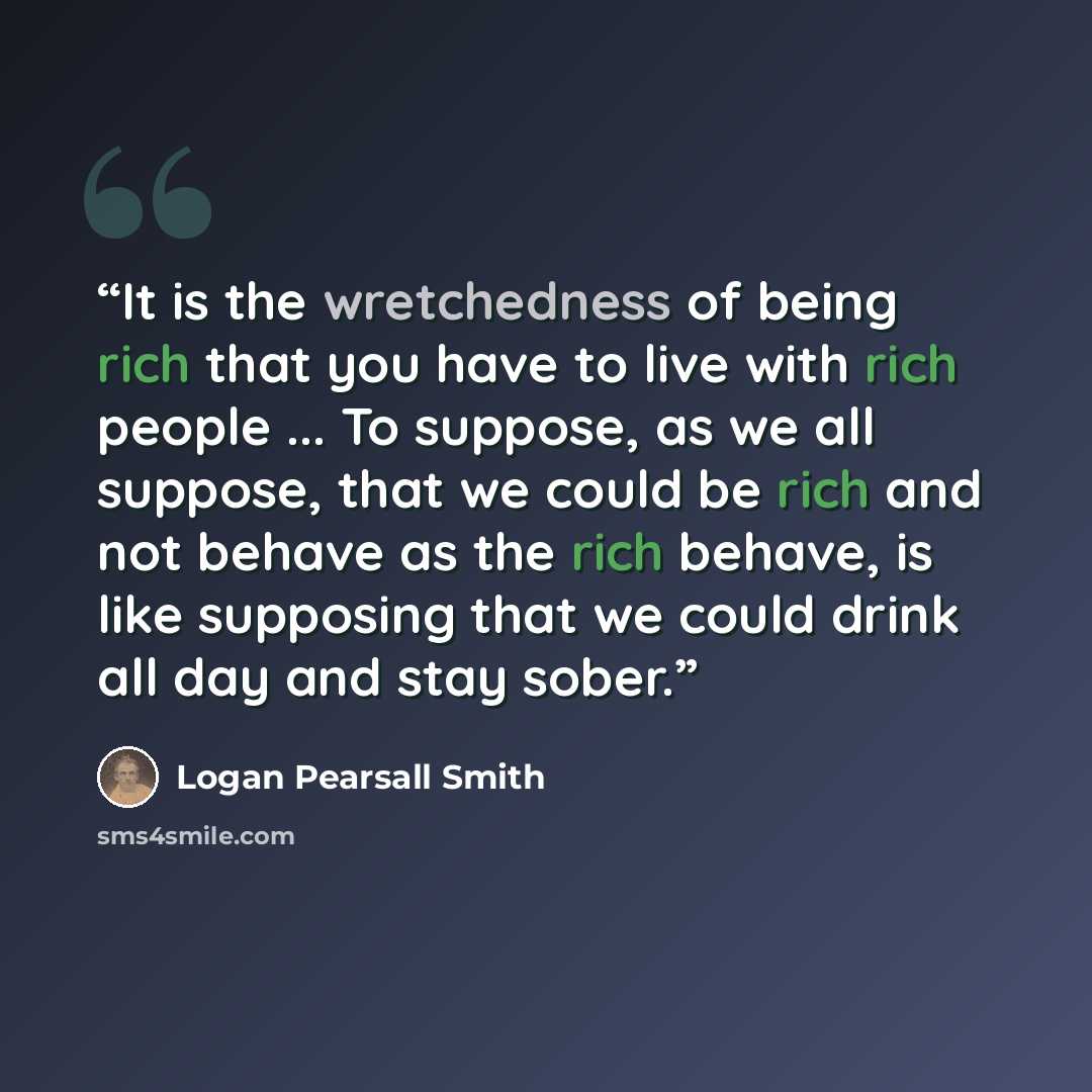 “It is the wretchedness of being rich that you have to live with rich people ... To suppose, as we all suppose, that we could be rich and not behave as the rich behave, is like supposing that we could drink all day and stay sober.” quote by Logan Pearsall Smith