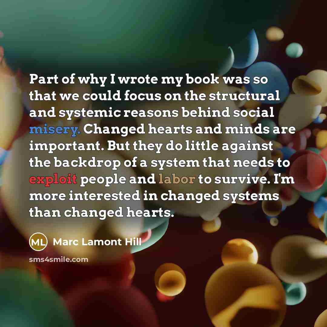 “Part of why I wrote my book was so that we could focus on the structural and systemic reasons behind social misery. Changed hearts and minds are important. But they do little against the backdrop of a system that needs to exploit people and labor to survive. I'm more interested in changed systems…” quote by Marc Lamont Hill