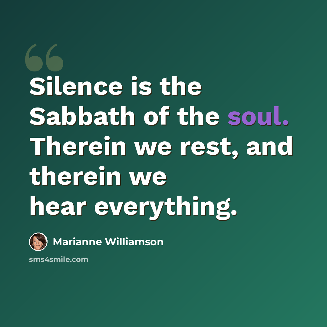 “Silence is the Sabbath of the soul. Therein we rest, and therein we hear everything.” quote by Marianne Williamson