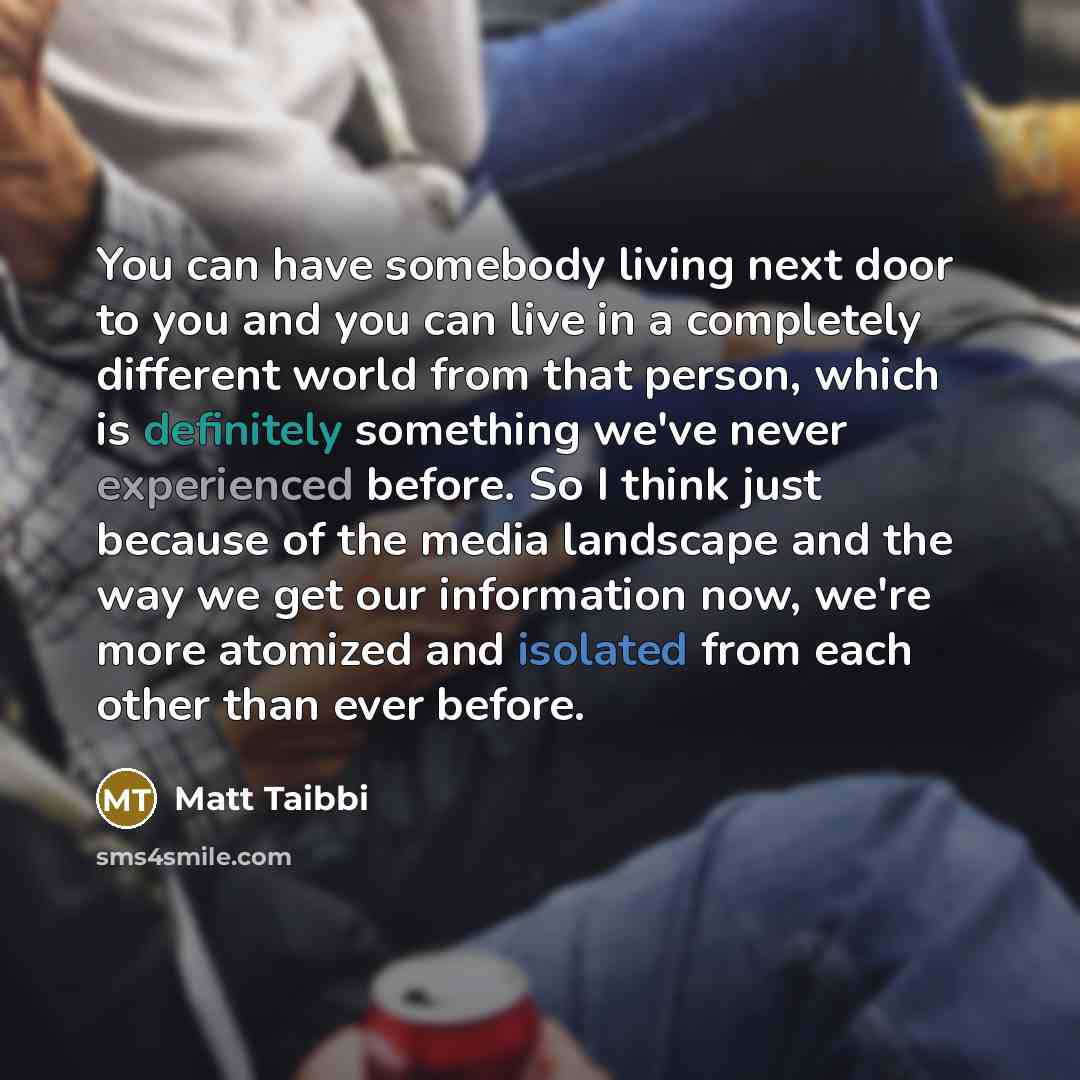 “You can have somebody living next door to you and you can live in a completely different world from that person, which is definitely something we've never experienced before. So I think just because of the media landscape and the way we get our information now, we're more atomized and isolated…” quote by Matt Taibbi