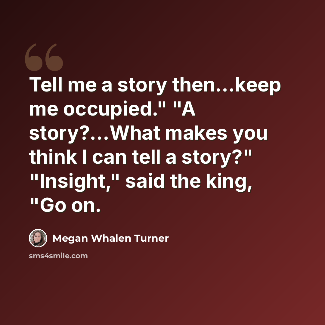 “Tell me a story then...keep me occupied." "A story?...What makes you think I can tell a story?" "Insight," said the king, "Go on.” quote by Megan Whalen Turner