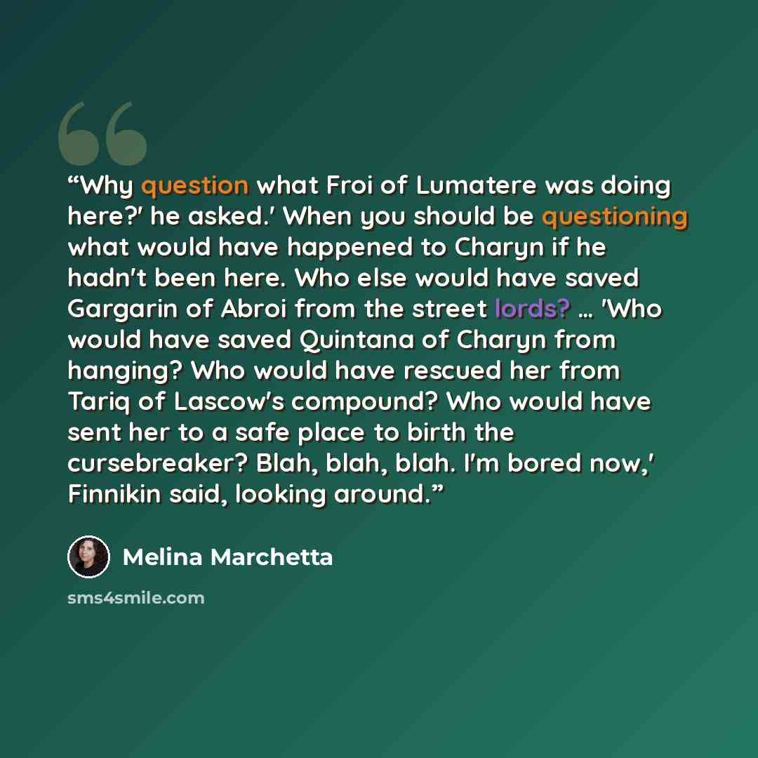 “Why question what Froi of Lumatere was doing here?' he asked.' When you should be questioning what would have happened to Charyn if he hadn't been here. Who else would have saved Gargarin of Abroi from the street lords? … 'Who would have saved Quintana of Charyn from hanging? Who would have…” quote by Melina Marchetta