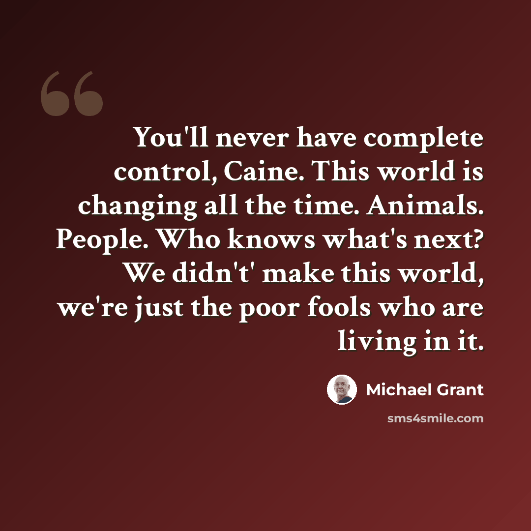“You'll never have complete control, Caine. This world is changing all the time. Animals. People. Who knows what's next? We didn't' make this world, we're just the poor fools who are living in it.” quote by Michael Grant