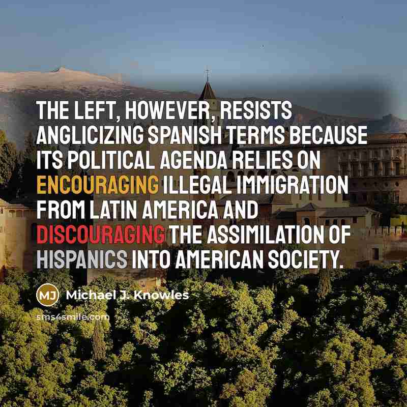 “The Left, however, resists anglicizing Spanish terms because its political agenda relies on encouraging illegal immigration from Latin America and discouraging the assimilation of Hispanics into American society.” quote by Michael J. Knowles
