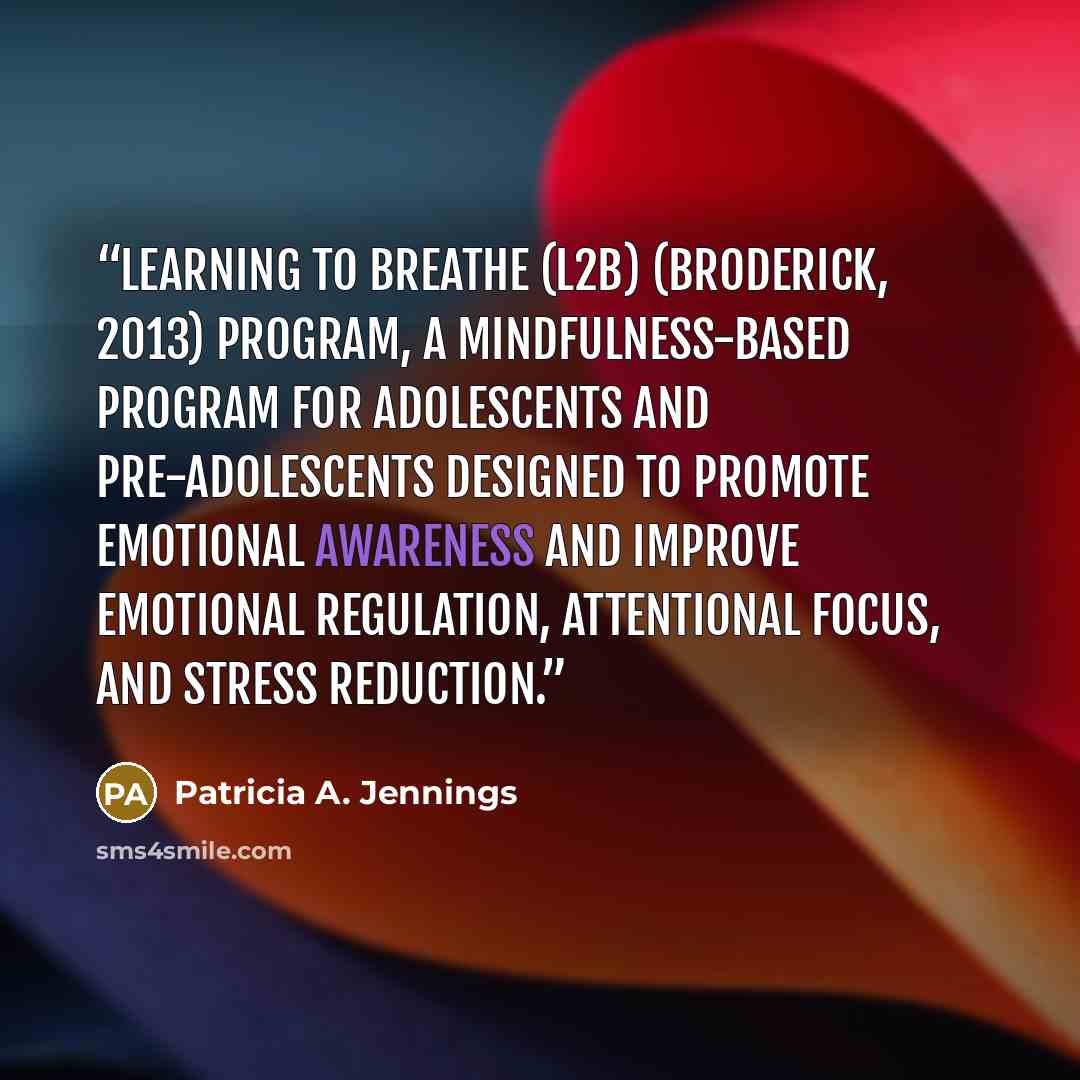 “Learning to BREATHE (L2B) (Broderick, 2013) program, a mindfulness-based program for adolescents and pre-adolescents designed to promote emotional awareness and improve emotional regulation, attentional focus, and stress reduction.” quote by Patricia A. Jennings