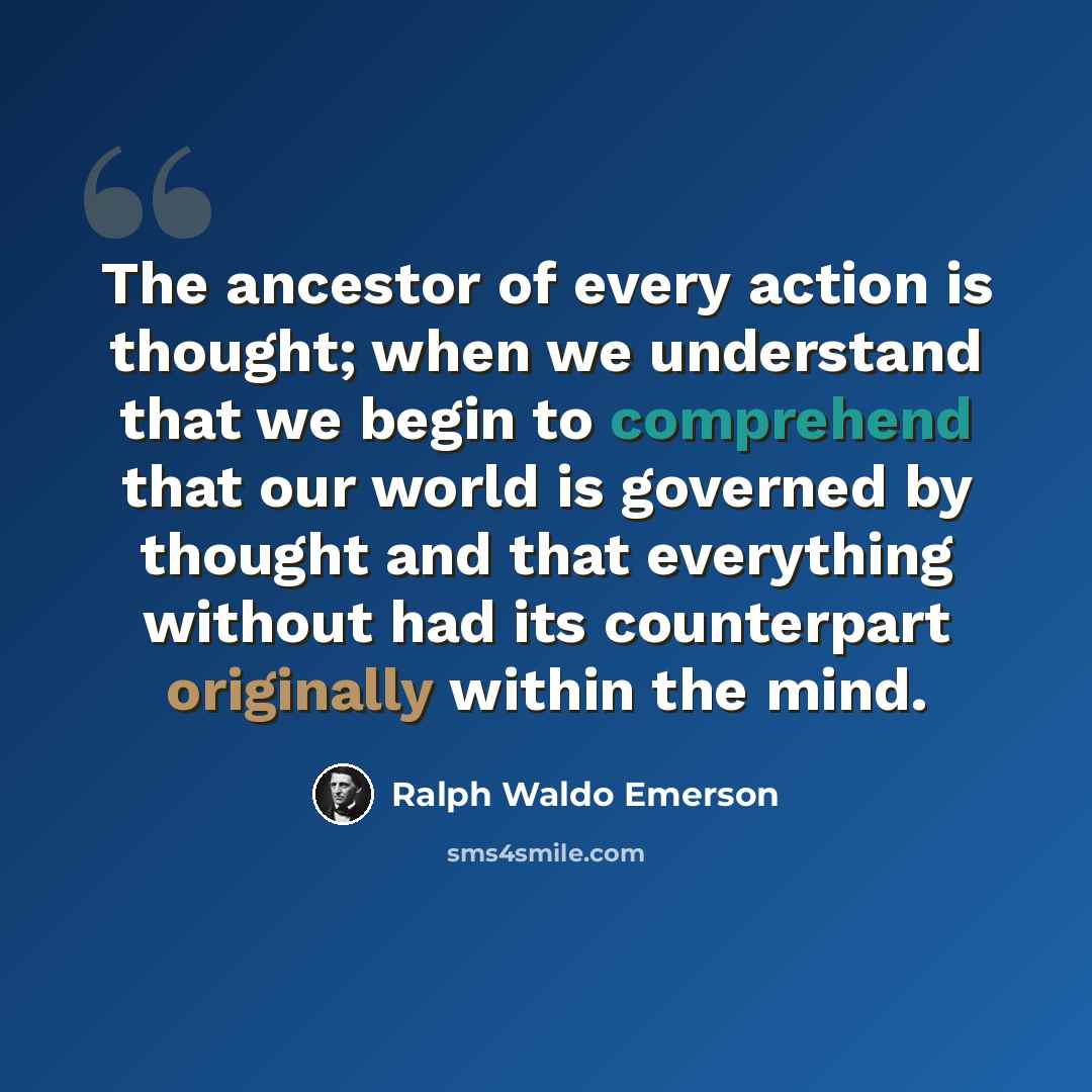 “The ancestor of every action is thought; when we understand that we begin to comprehend that our world is governed by thought and that everything without had its counterpart originally within the mind.” quote by Ralph Waldo Emerson