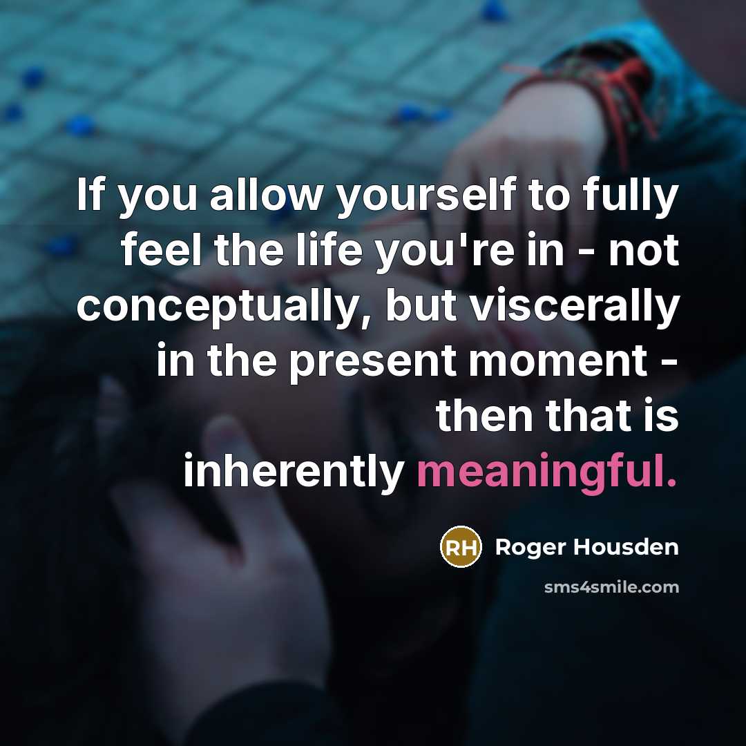 “If you allow yourself to fully feel the life you're in - not conceptually, but viscerally in the present moment - then that is inherently meaningful.” quote by Roger Housden