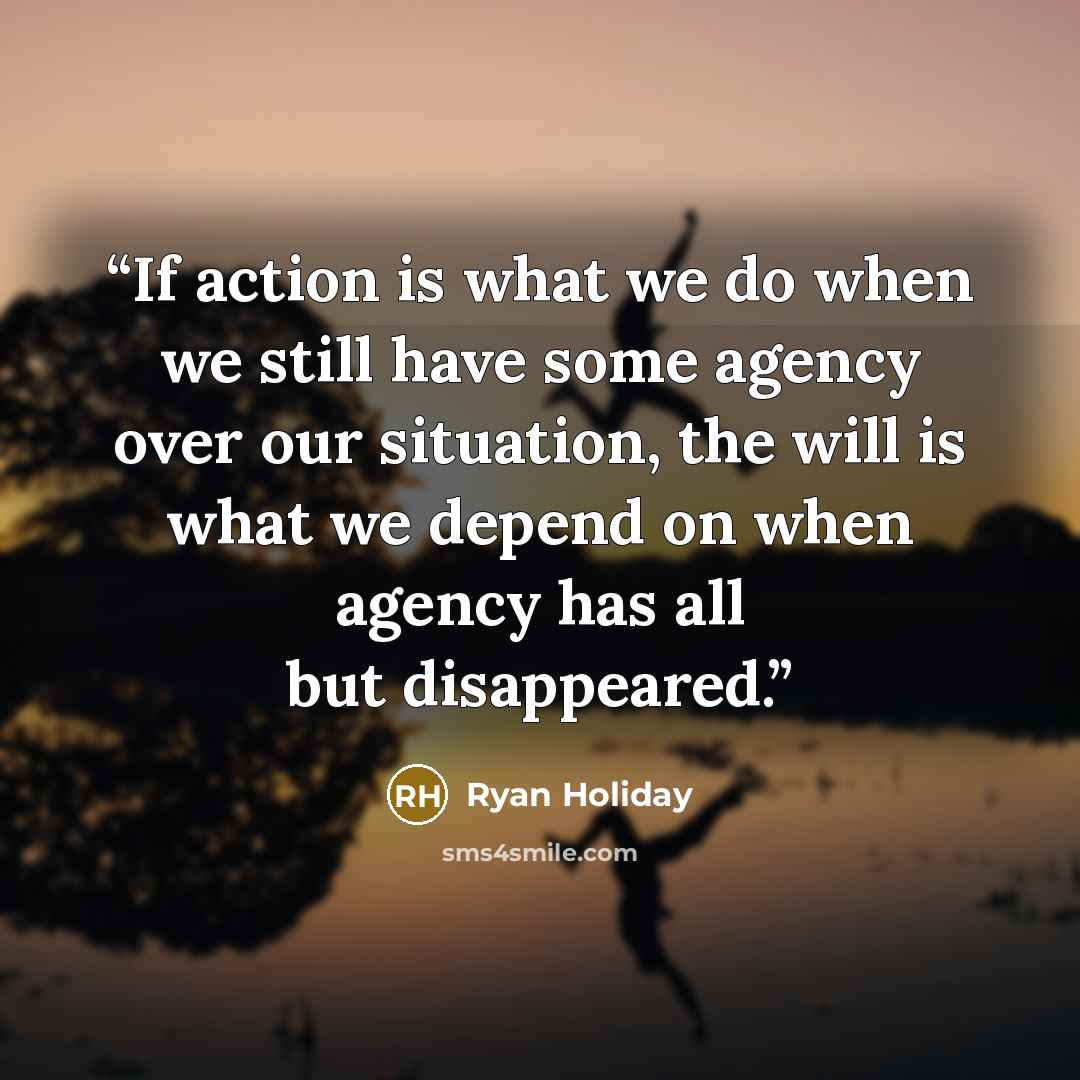 “If action is what we do when we still have some agency over our situation, the will is what we depend on when agency has all but disappeared.” quote by Ryan Holiday