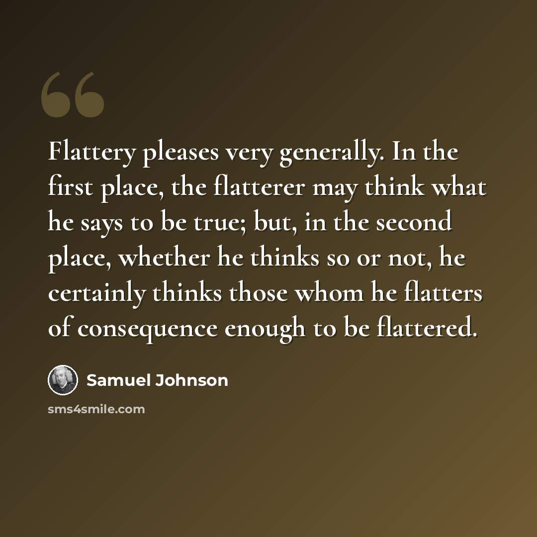 “Flattery pleases very generally. In the first place, the flatterer may think what he says to be true; but, in the second place, whether he thinks so or not, he certainly thinks those whom he flatters of consequence enough to be flattered.” quote by Samuel Johnson
