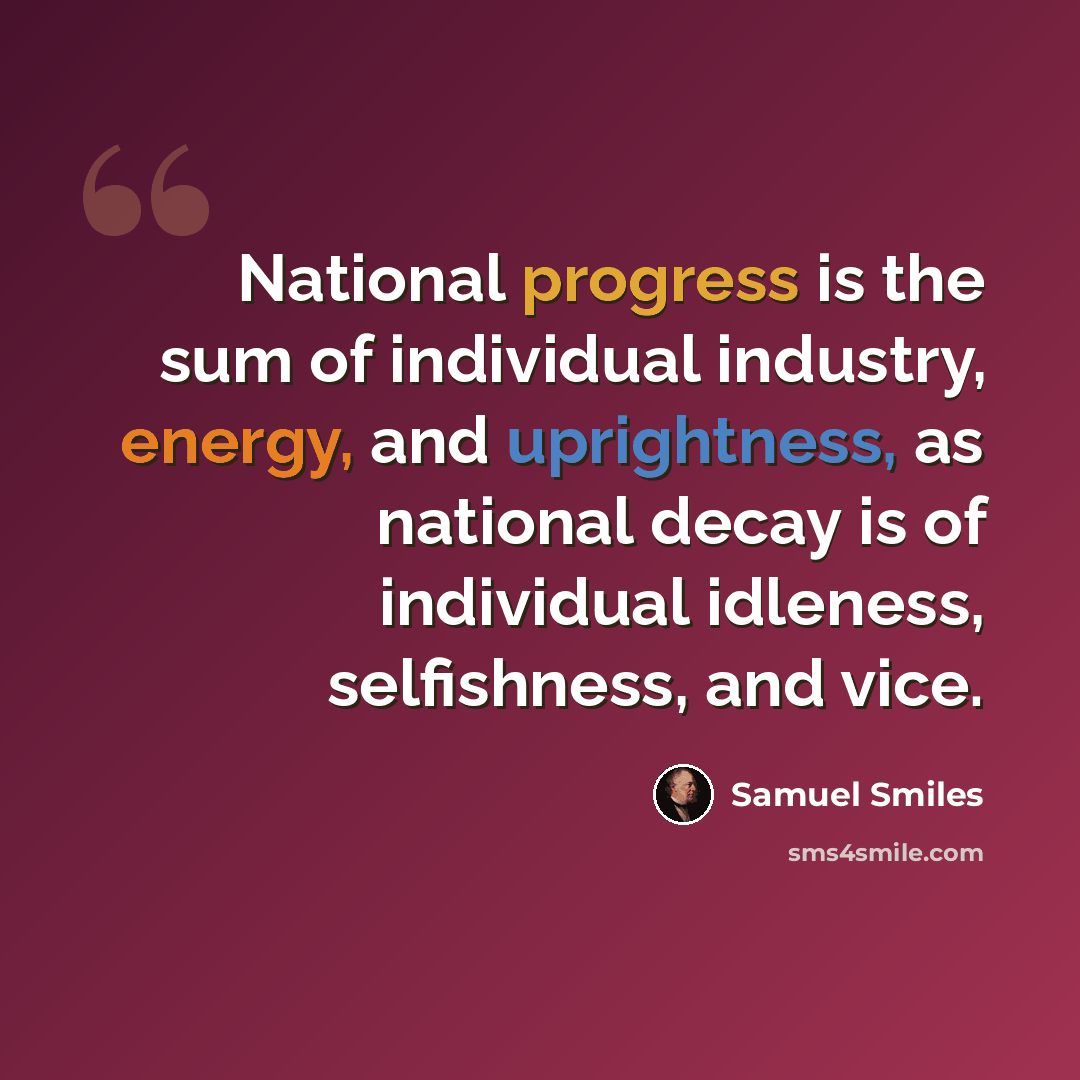 “National progress is the sum of individual industry, energy, and uprightness, as national decay is of individual idleness, selfishness, and vice.” quote by Samuel Smiles