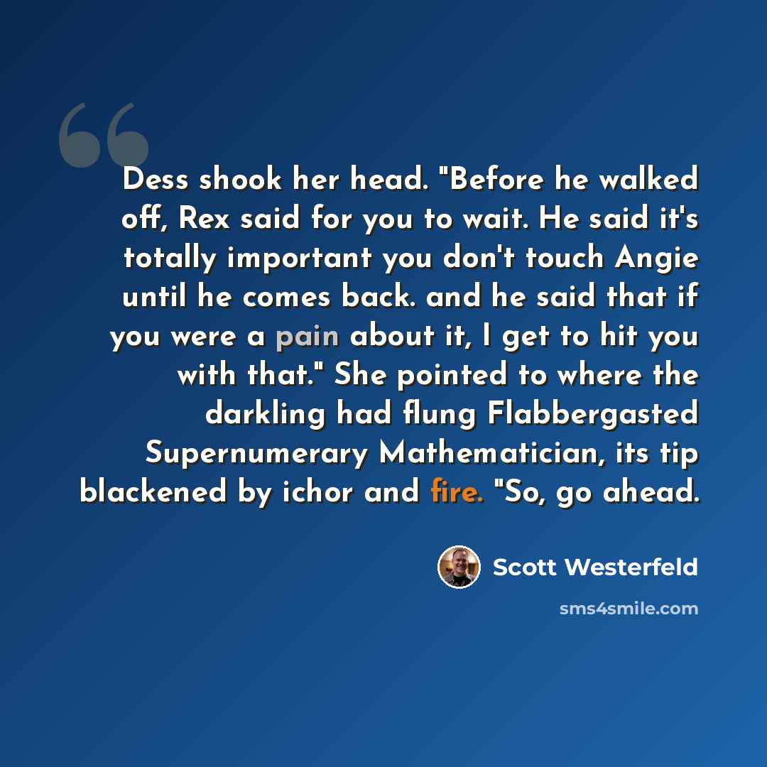 “Dess shook her head. "Before he walked off, Rex said for you to wait. He said it's totally important you don't touch Angie until he comes back. and he said that if you were a pain about it, I get to hit you with that." She pointed to where the darkling had flung Flabbergasted Supernumerary…” quote by Scott Westerfeld
