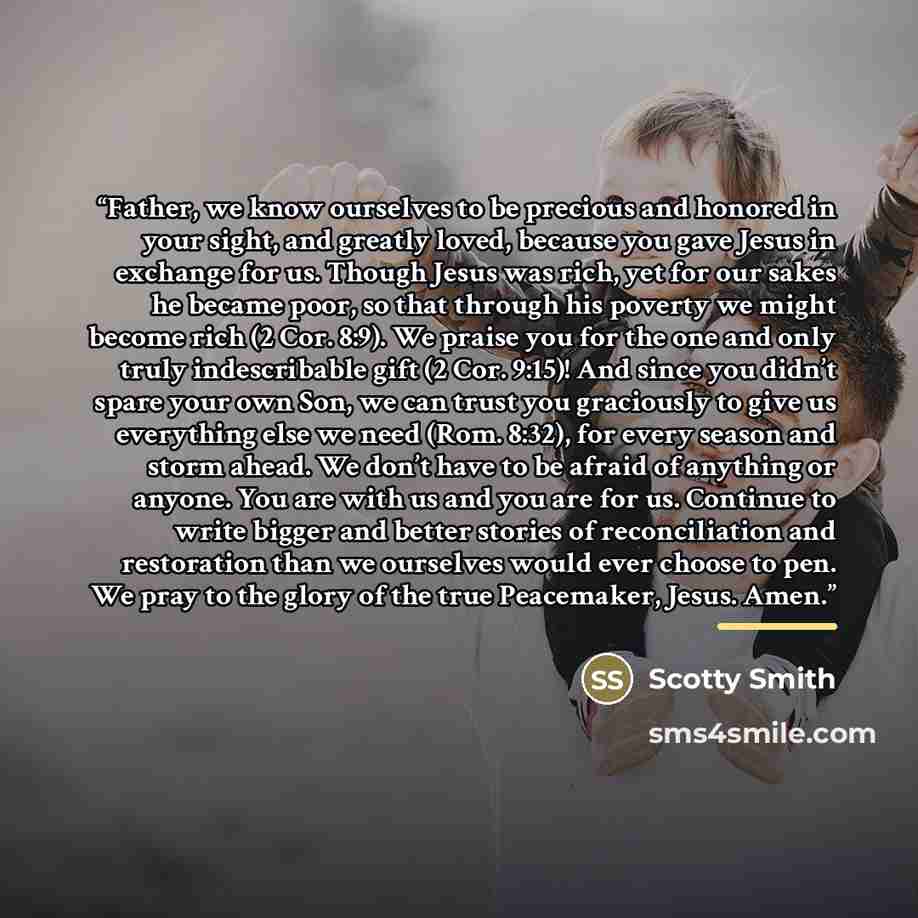 “Father, we know ourselves to be precious and honored in your sight, and greatly loved, because you gave Jesus in exchange for us. Though Jesus was rich, yet for our sakes he became poor, so that through his poverty we might become rich (2 Cor. 8:9). We praise you for the one and only truly…” quote by Scotty Smith