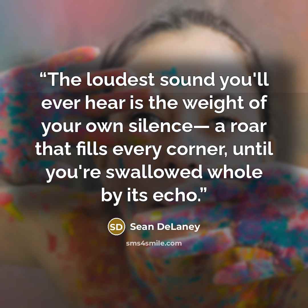 “The loudest sound you'll ever hear is the weight of your own silence— a roar that fills every corner, until you're swallowed whole by its echo.” quote by Sean DeLaney