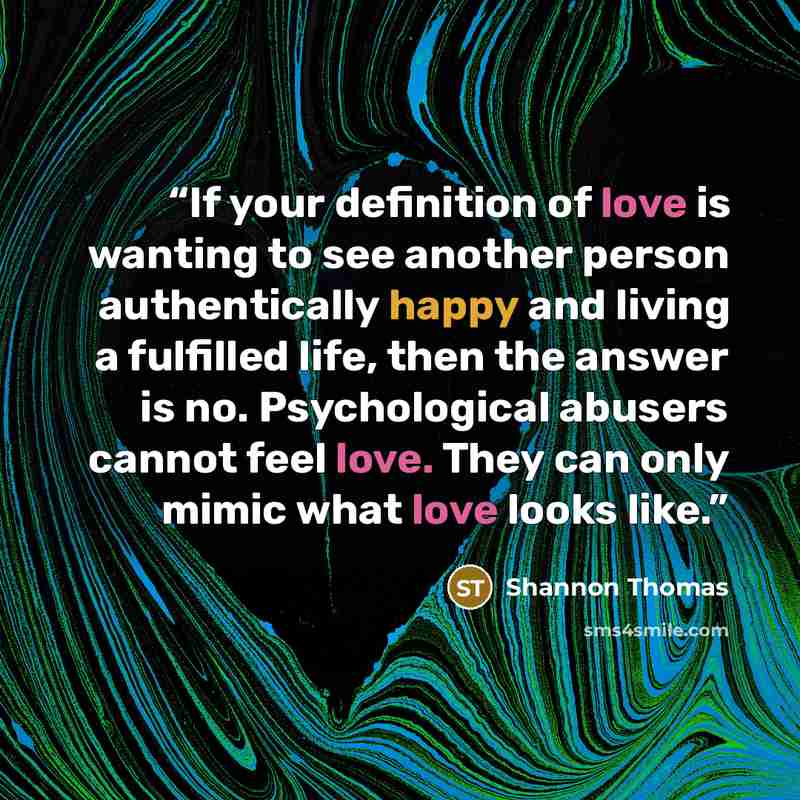 “If your definition of love is wanting to see another person authentically happy and living a fulfilled life, then the answer is no. Psychological abusers cannot feel love. They can only mimic what love looks like.” quote by Shannon Thomas