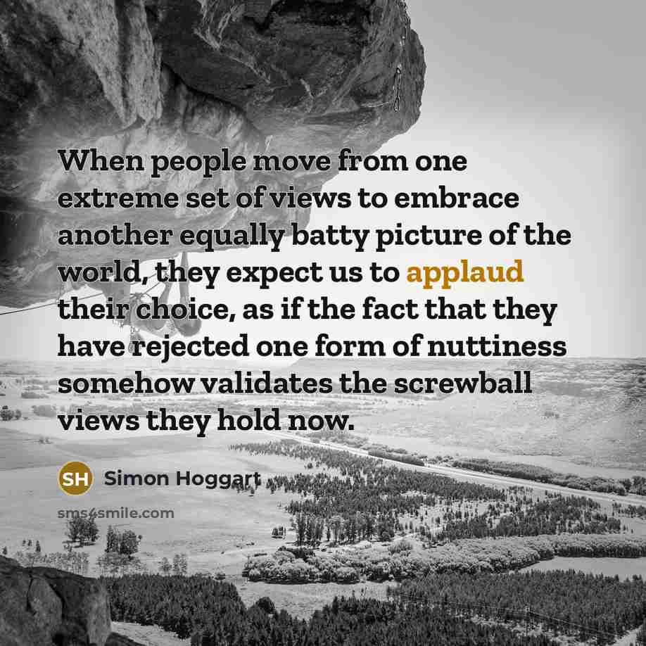 “When people move from one extreme set of views to embrace another equally batty picture of the world, they expect us to applaud their choice, as if the fact that they have rejected one form of nuttiness somehow validates the screwball views they hold now.” quote by Simon Hoggart