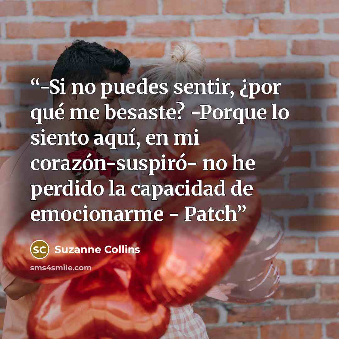 “-Si no puedes sentir, ¿por qué me besaste? -Porque lo siento aquí, en mi corazón-suspiró- no he perdido la capacidad de emocionarme - Patch” quote by Suzanne Collins