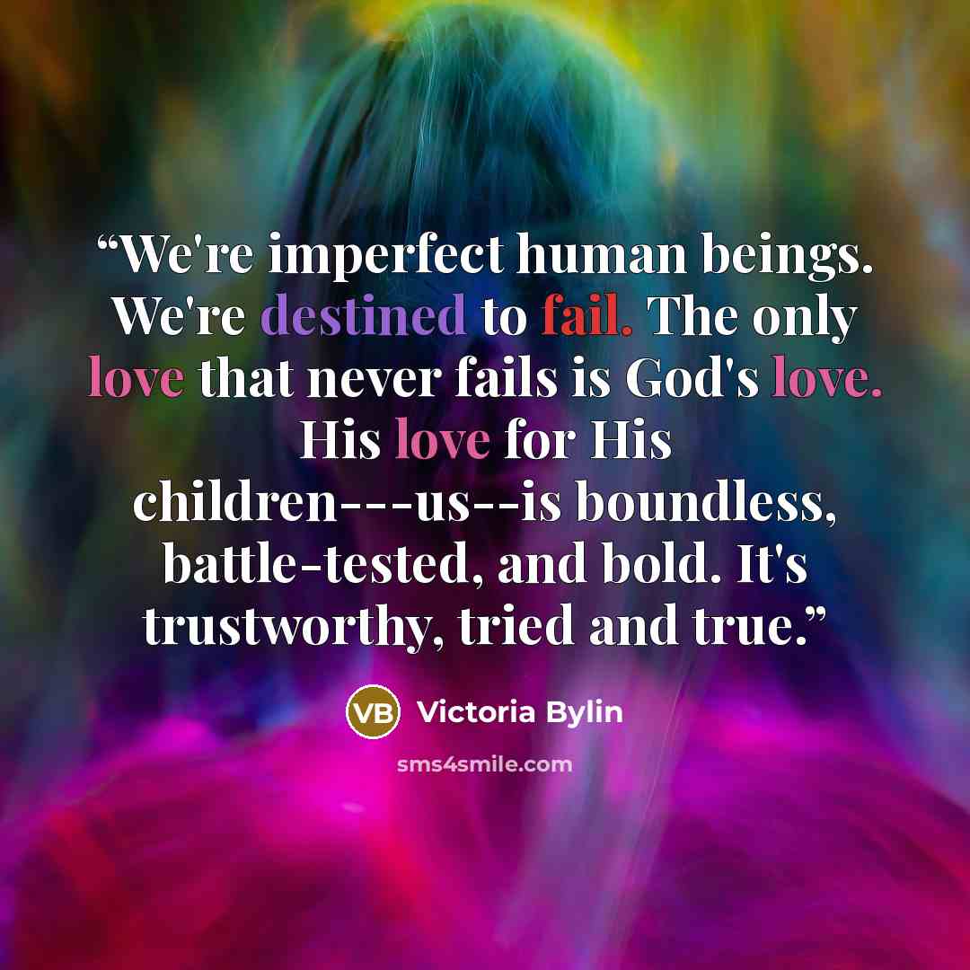 “We're imperfect human beings. We're destined to fail. The only love that never fails is God's love. His love for His children---us--is boundless, battle-tested, and bold. It's trustworthy, tried and true.” quote by Victoria Bylin