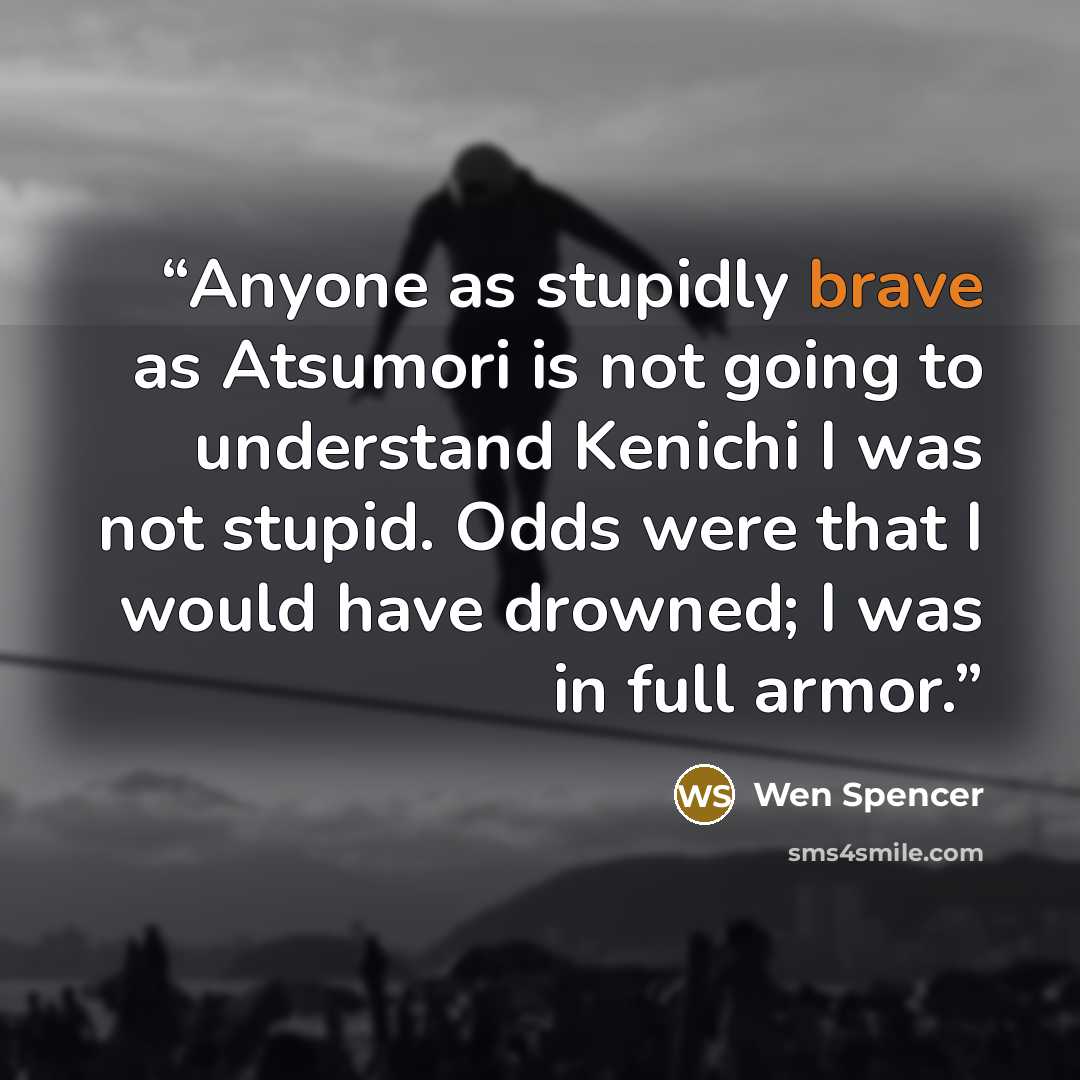 “Anyone as stupidly brave as Atsumori is not going to understand Kenichi I was not stupid. Odds were that I would have drowned; I was in full armor.” quote by Wen Spencer