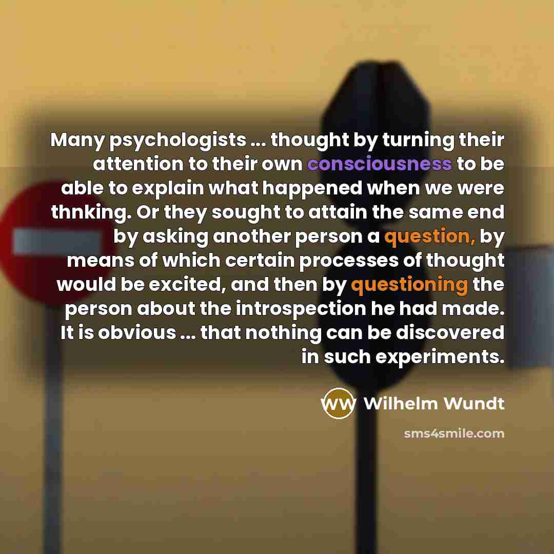 “Many psychologists ... thought by turning their attention to their own consciousness to be able to explain what happened when we were thnking. Or they sought to attain the same end by asking another person a question, by means of which certain processes of thought would be excited, and then by…” quote by Wilhelm Wundt