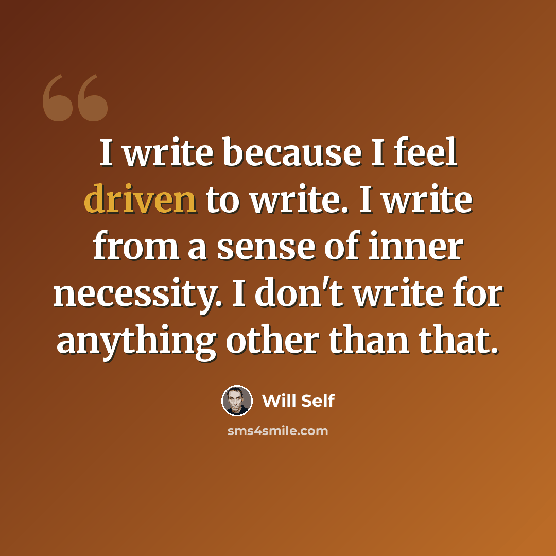 “I write because I feel driven to write. I write from a sense of inner necessity. I don't write for anything other than that.” quote by Will Self