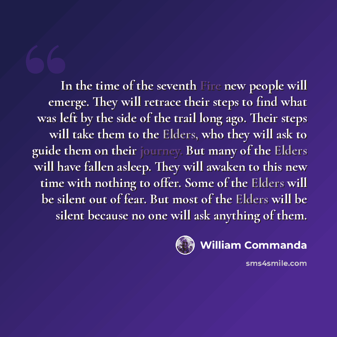 “In the time of the seventh Fire new people will emerge. They will retrace their steps to find what was left by the side of the trail long ago. Their steps will take them to the Elders, who they will ask to guide them on their journey. But many of the Elders will have fallen asleep. They will…” quote by William Commanda