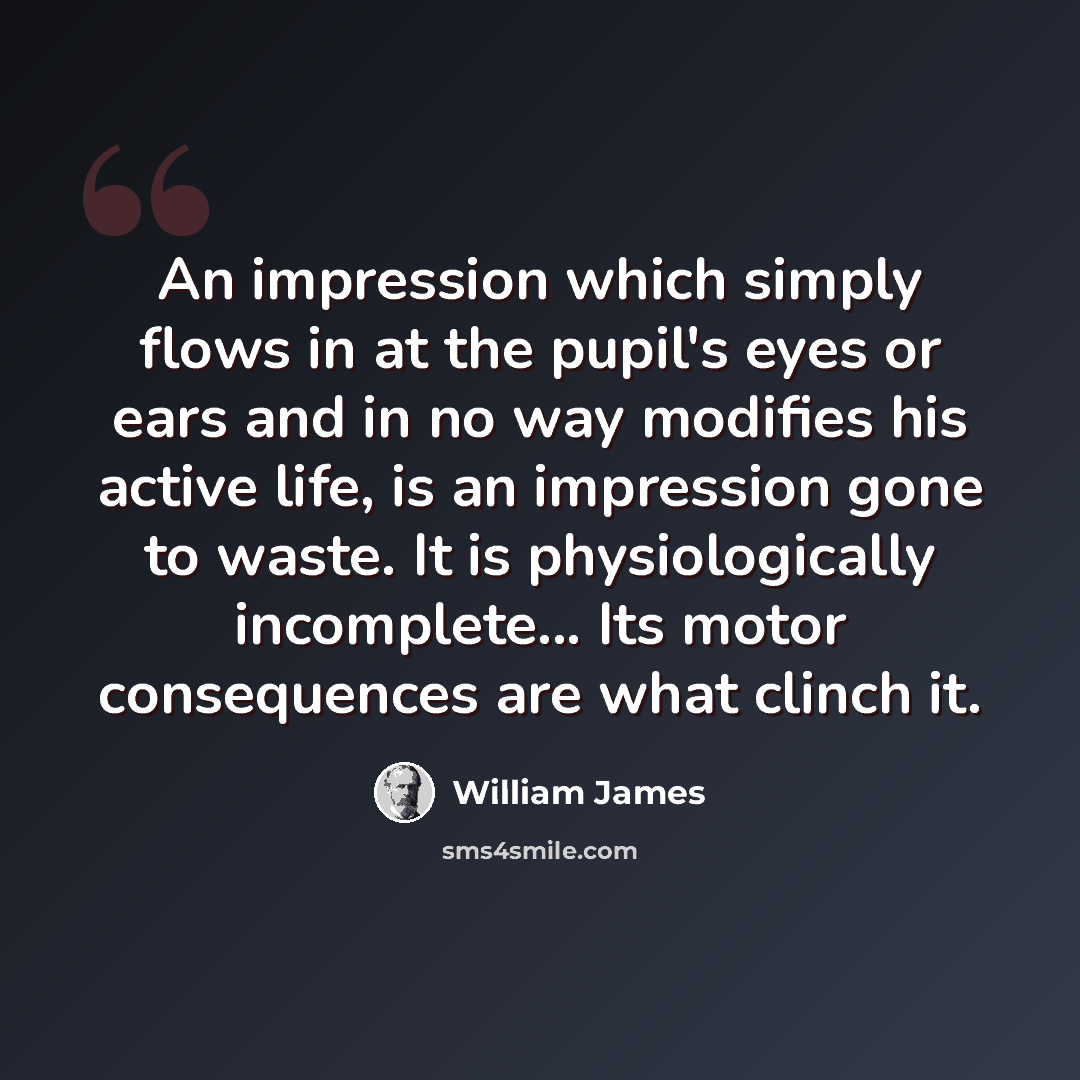 “An impression which simply flows in at the pupil's eyes or ears and in no way modifies his active life, is an impression gone to waste. It is physiologically incomplete... Its motor consequences are what clinch it.” quote by William James