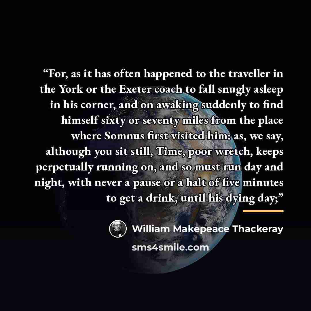 “For, as it has often happened to the traveller in the York or the Exeter coach to fall snugly asleep in his corner, and on awaking suddenly to find himself sixty or seventy miles from the place where Somnus first visited him: as, we say, although you sit still, Time, poor wretch, keeps perpetually…” quote by William Makepeace Thackeray