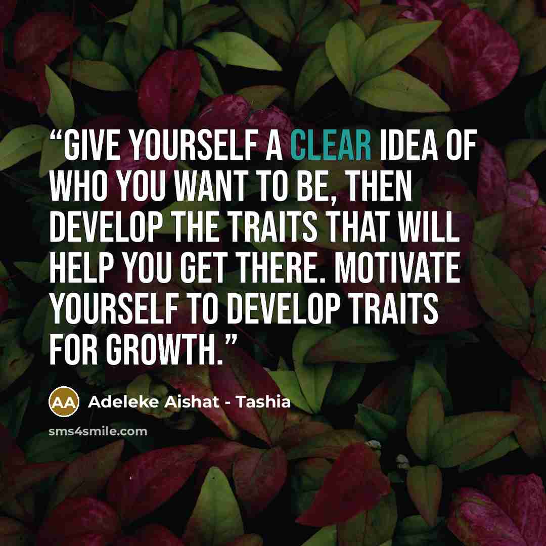 “Give yourself a clear idea of who you want to be, then develop the traits that will help you get there. Motivate yourself to develop traits for growth.” quote by Adeleke Aishat - Tashia