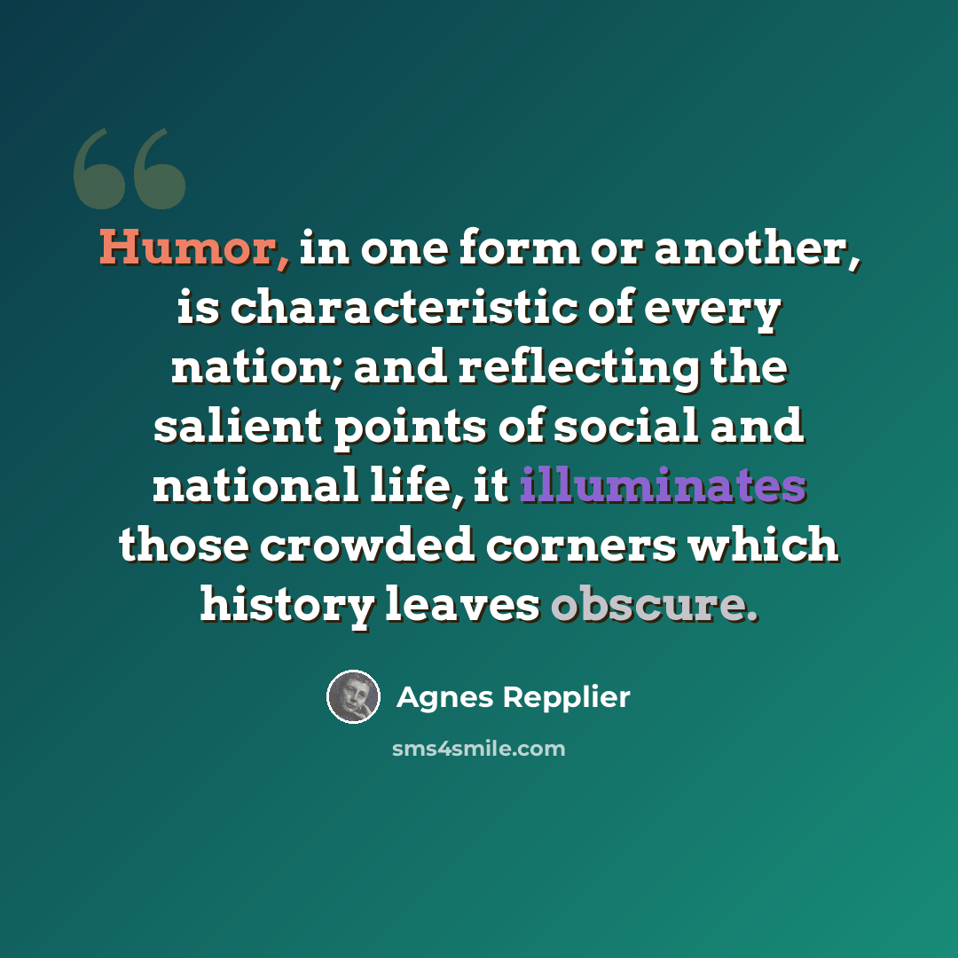 “Humor, in one form or another, is characteristic of every nation; and reflecting the salient points of social and national life, it illuminates those crowded corners which history leaves obscure.” quote by Agnes Repplier
