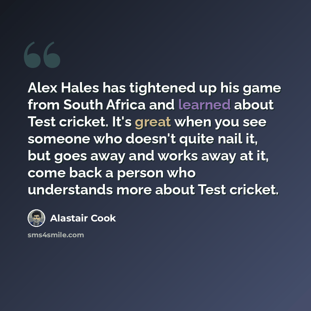 “Alex Hales has tightened up his game from South Africa and learned about Test cricket. It's great when you see someone who doesn't quite nail it, but goes away and works away at it, come back a person who understands more about Test cricket.” quote by Alastair Cook