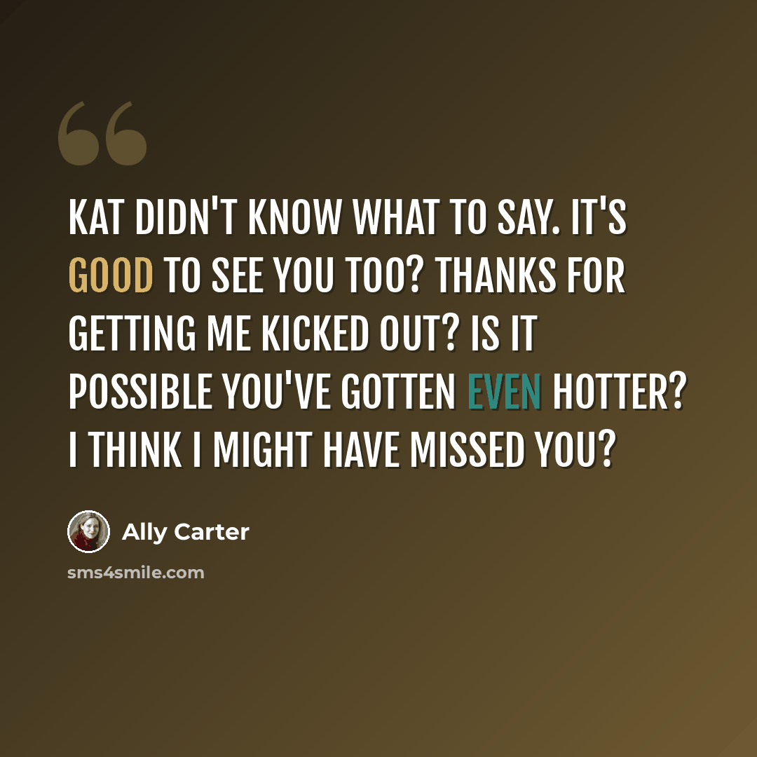 “Kat didn't know what to say. It's good to see you too? Thanks for getting me kicked out? Is it possible you've gotten even hotter? I think I might have missed you?” quote by Ally Carter