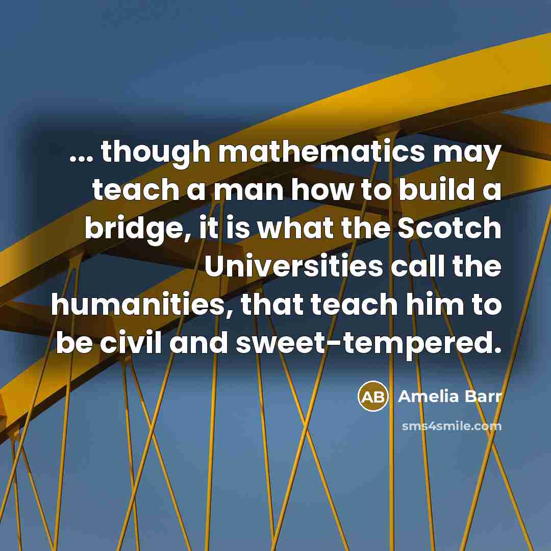 “... though mathematics may teach a man how to build a bridge, it is what the Scotch Universities call the humanities, that teach him to be civil and sweet-tempered.” quote by Amelia Barr