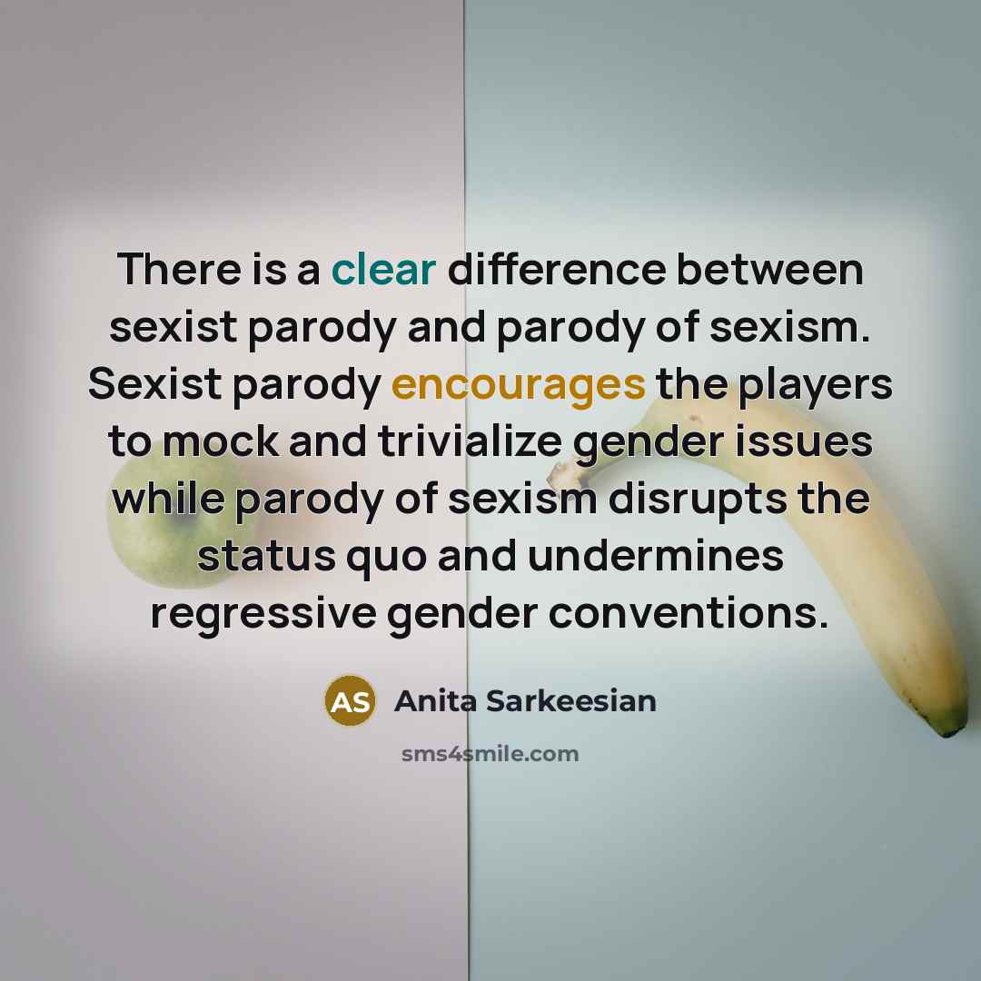 “There is a clear difference between sexist parody and parody of sexism. Sexist parody encourages the players to mock and trivialize gender issues while parody of sexism disrupts the status quo and undermines regressive gender conventions.” quote by Anita Sarkeesian