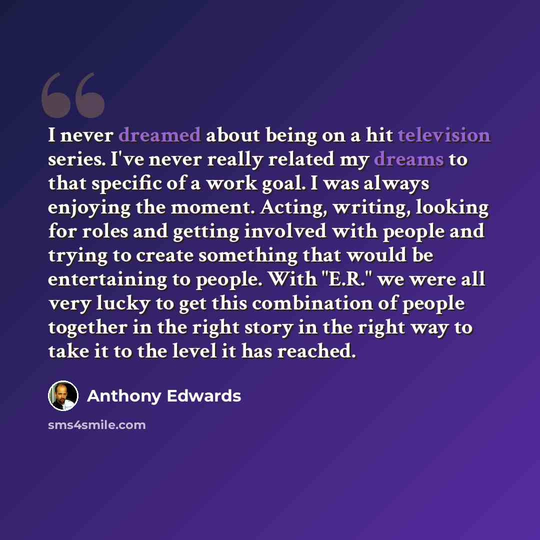 “I never dreamed about being on a hit television series. I've never really related my dreams to that specific of a work goal. I was always enjoying the moment. Acting, writing, looking for roles and getting involved with people and trying to create something that would be entertaining to people…” quote by Anthony Edwards