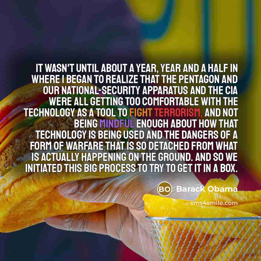 “It wasn't until about a year, year and a half in where I began to realize that the Pentagon and our national-security apparatus and the CIA were all getting too comfortable with the technology as a tool to fight terrorism, and not being mindful enough about how that technology is being used and…” quote by Barack Obama