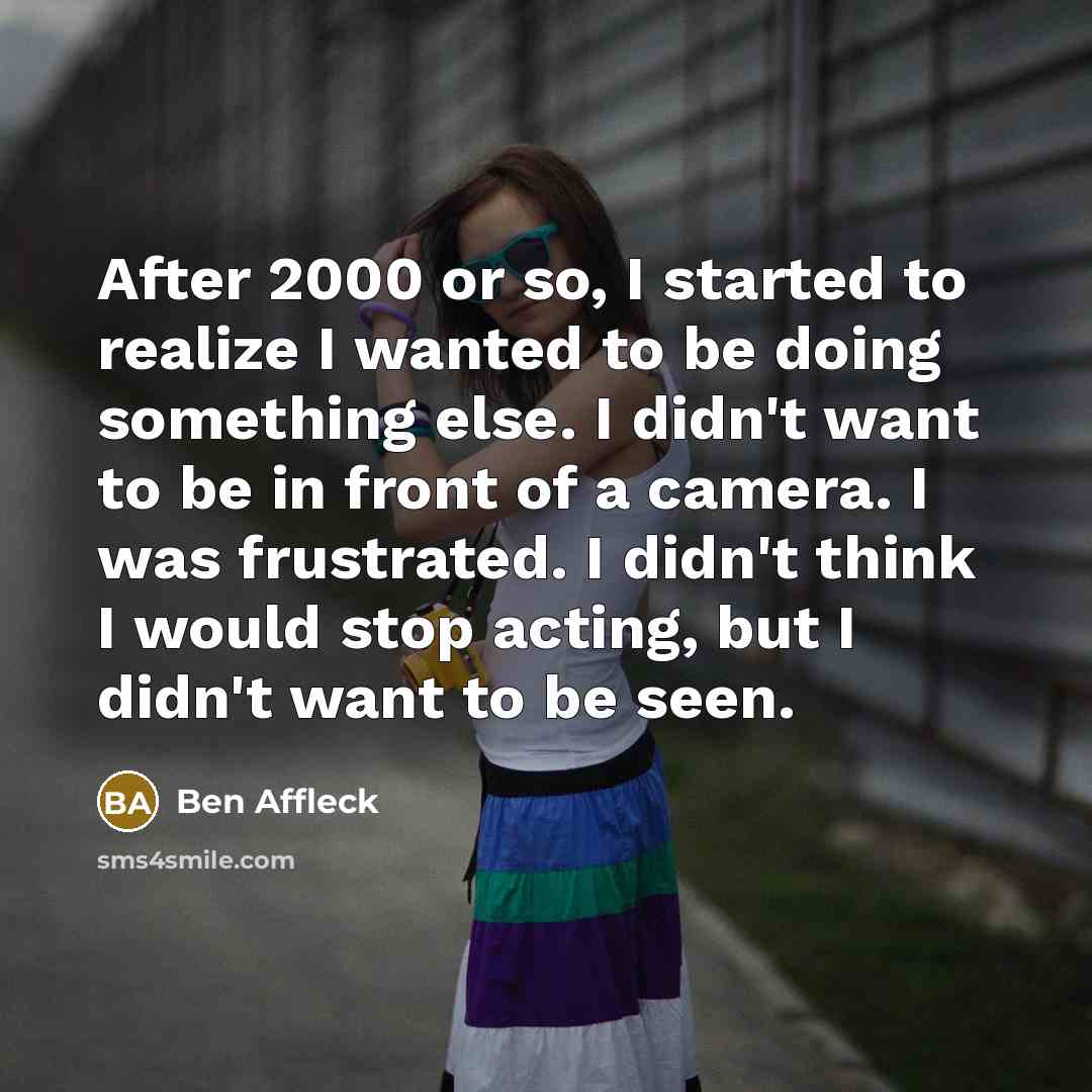 “After 2000 or so, I started to realize I wanted to be doing something else. I didn't want to be in front of a camera. I was frustrated. I didn't think I would stop acting, but I didn't want to be seen.” quote by Ben Affleck