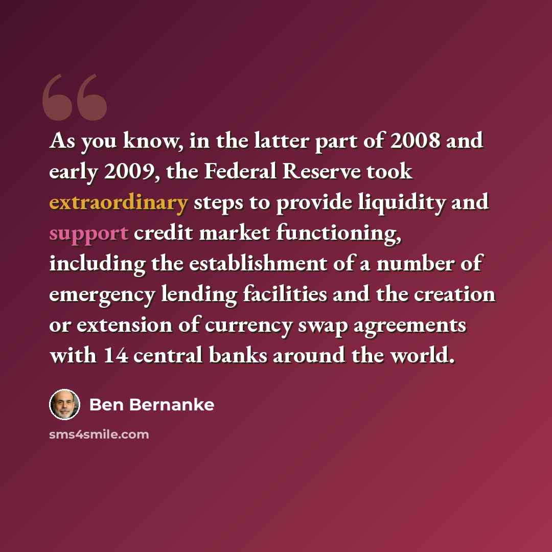 “As you know, in the latter part of 2008 and early 2009, the Federal Reserve took extraordinary steps to provide liquidity and support credit market functioning, including the establishment of a number of emergency lending facilities and the creation or extension of currency swap agreements with 14…” quote by Ben Bernanke