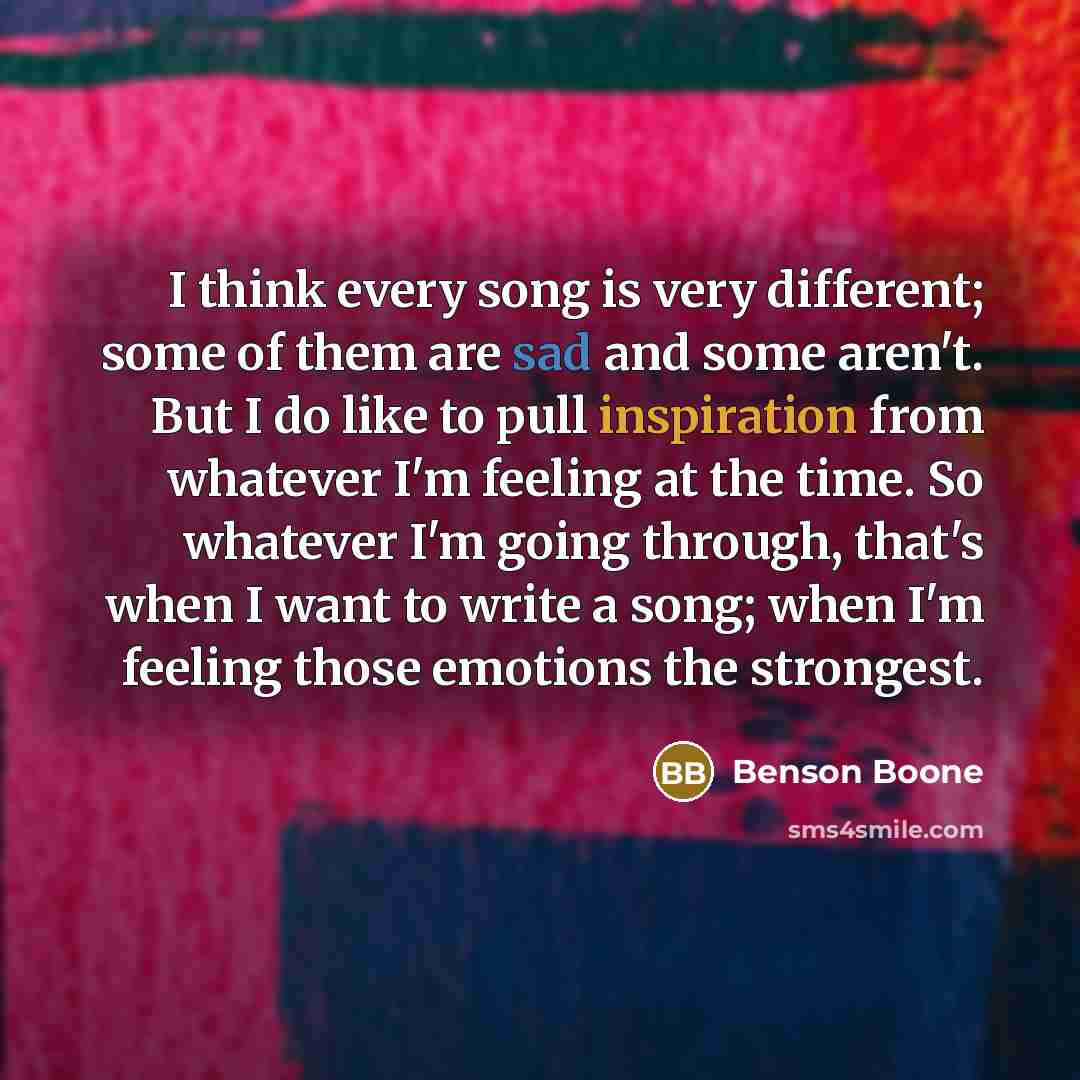 “I think every song is very different; some of them are sad and some aren't. But I do like to pull inspiration from whatever I'm feeling at the time. So whatever I'm going through, that's when I want to write a song; when I'm feeling those emotions the strongest.” quote by Benson Boone