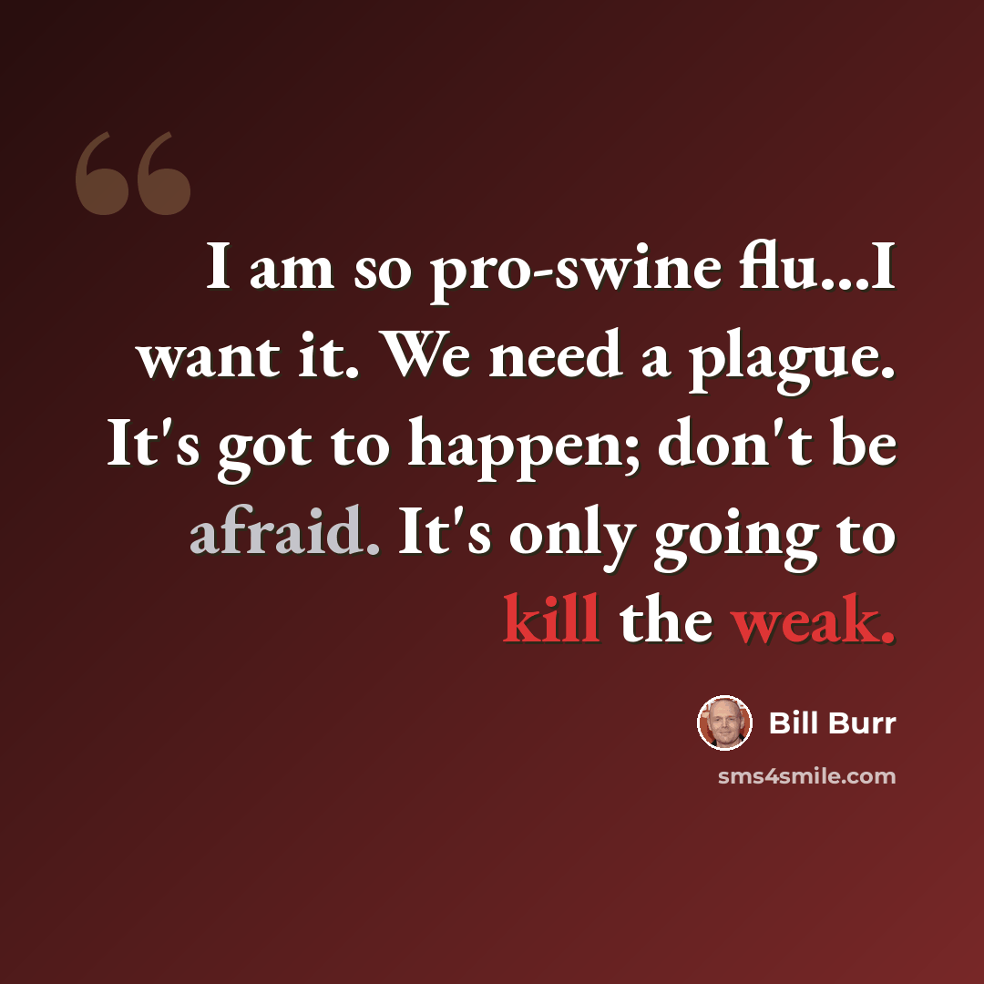 “I am so pro-swine flu...I want it. We need a plague. It's got to happen; don't be afraid. It's only going to kill the weak.” quote by Bill Burr