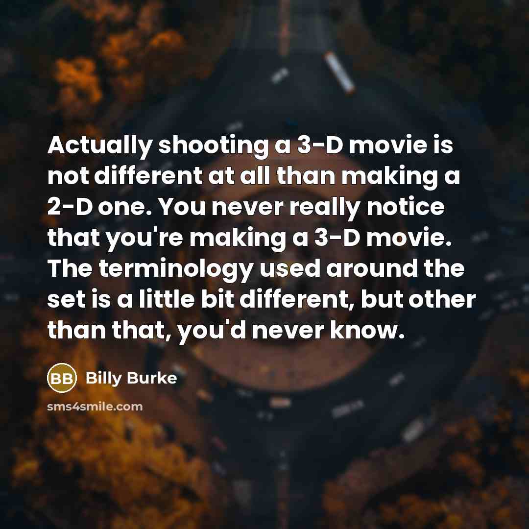 “Actually shooting a 3-D movie is not different at all than making a 2-D one. You never really notice that you're making a 3-D movie. The terminology used around the set is a little bit different, but other than that, you'd never know.” quote by Billy Burke