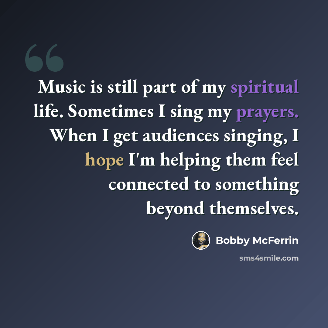 “Music is still part of my spiritual life. Sometimes I sing my prayers. When I get audiences singing, I hope I'm helping them feel connected to something beyond themselves.” quote by Bobby McFerrin
