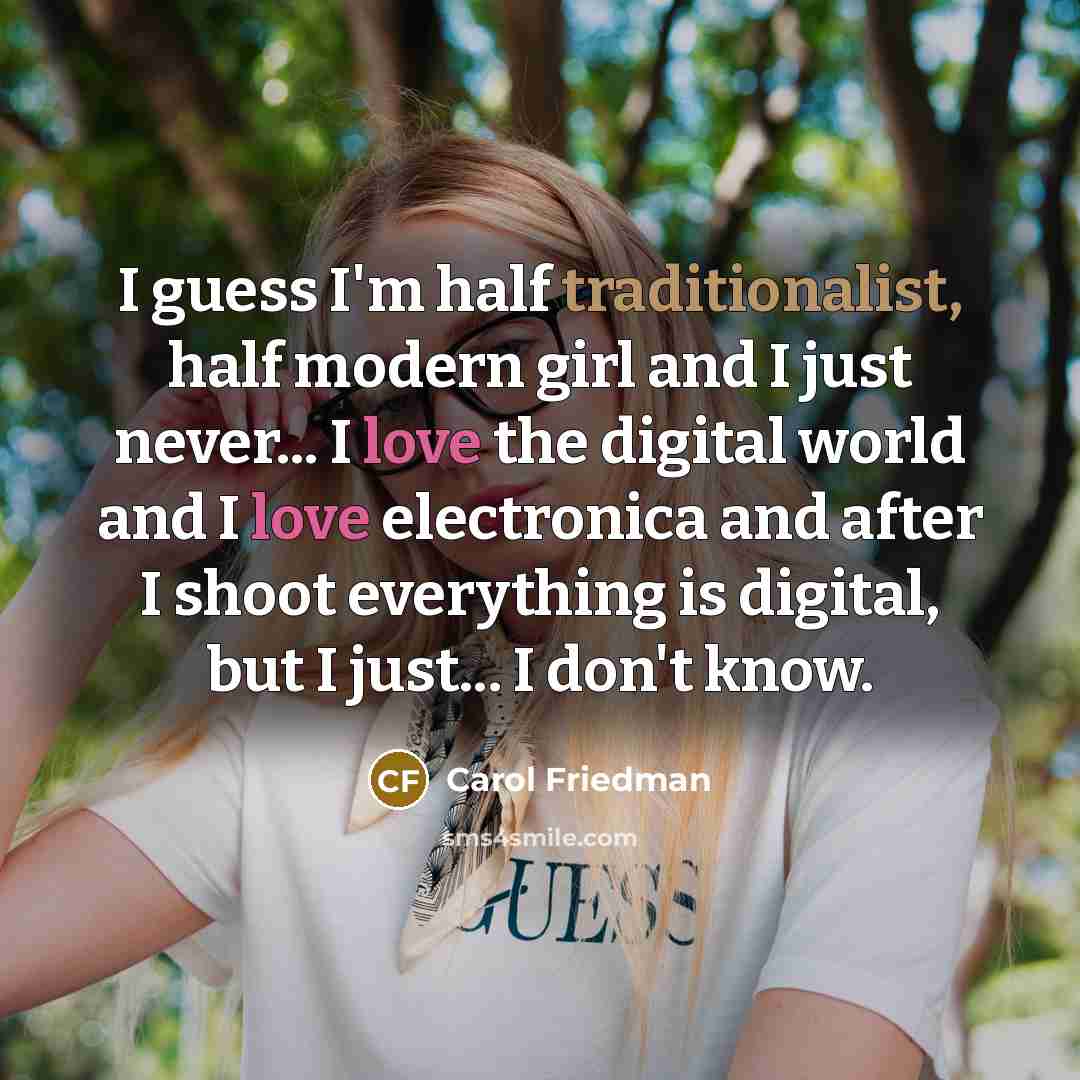 “I guess I'm half traditionalist, half modern girl and I just never... I love the digital world and I love electronica and after I shoot everything is digital, but I just... I don't know.” quote by Carol Friedman