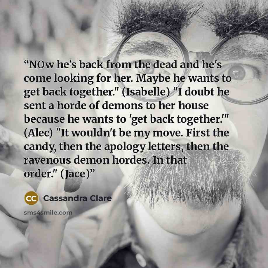 “NOw he's back from the dead and he's come looking for her. Maybe he wants to get back together." (Isabelle) "I doubt he sent a horde of demons to her house because he wants to 'get back together.'" (Alec) "It wouldn't be my move. First the candy, then the apology letters, then the ravenous demon…” quote by Cassandra Clare