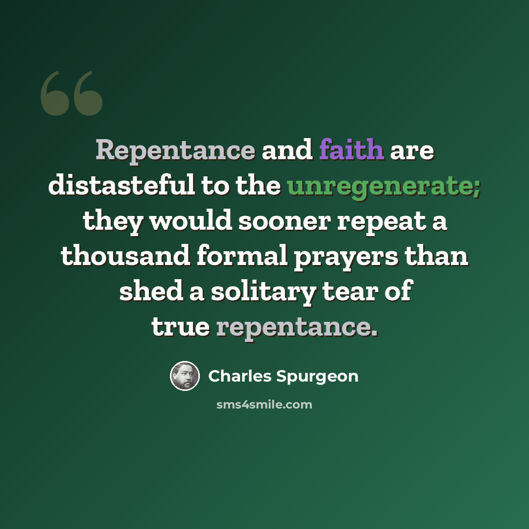 “Repentance and faith are distasteful to the unregenerate; they would sooner repeat a thousand formal prayers than shed a solitary tear of true repentance.” quote by Charles Spurgeon